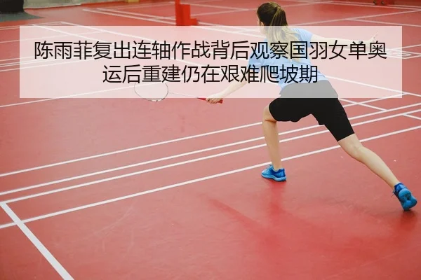 陈雨菲复出连轴作战背后观察国羽女单奥运后重建仍在艰难爬坡期